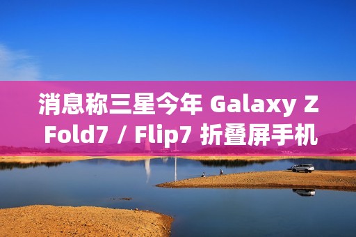 消息称三星今年 Galaxy Z Fold7 / Flip7 折叠屏手机升级改动较小，未有显著变化