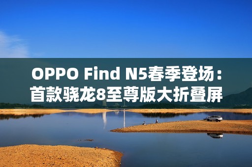 OPPO Find N5春季登场：首款骁龙8至尊版大折叠屏