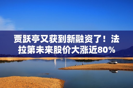 贾跃亭又获到新融资了！法拉第未来股价大涨近80%