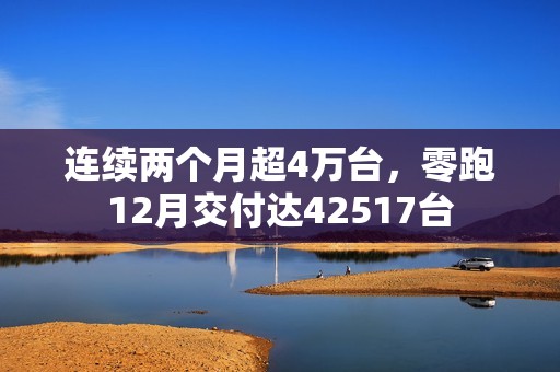 连续两个月超4万台，零跑12月交付达42517台