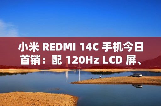 小米 REDMI 14C 手机今日首销：配 120Hz LCD 屏、侧边指纹，499 元起