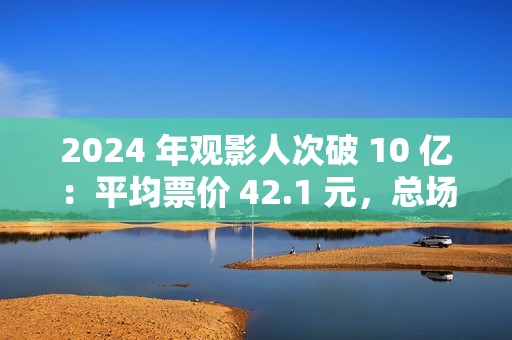 2024 年观影人次破 10 亿：平均票价 42.1 元，总场次 1.43 亿场
