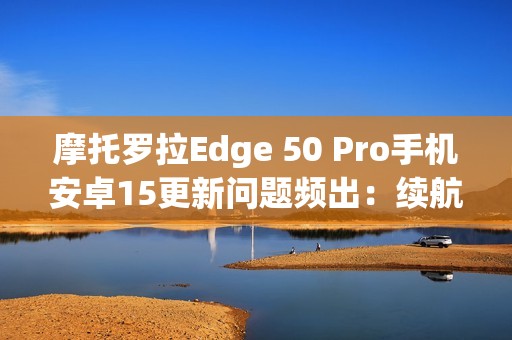 摩托罗拉Edge 50 Pro手机安卓15更新问题频出：续航暴降、相机崩溃