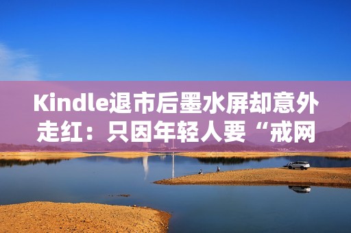 Kindle退市后墨水屏却意外走红：只因年轻人要“戒网瘾”？