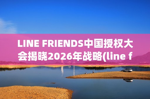 LINE FRIENDS中国授权大会揭晓2026年战略(line friends官方)