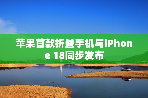 苹果首款折叠手机与iPhone 18同步发布