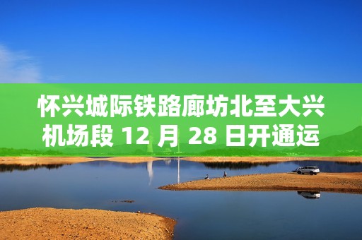 怀兴城际铁路廊坊北至大兴机场段 12 月 28 日开通运营，与津兴、京雄城际互联互通
