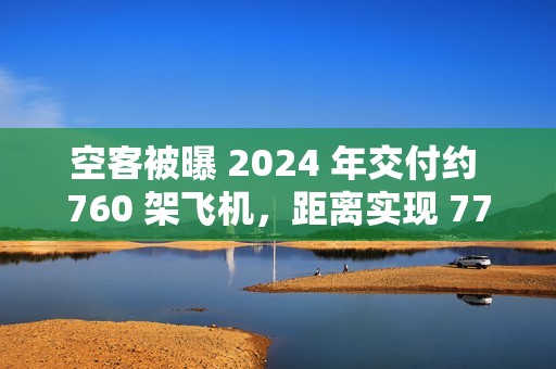 空客被曝 2024 年交付约 760 架飞机，距离实现 770 架的年度目标仅差一步之遥
