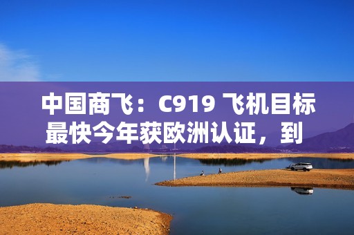 中国商飞：C919 飞机目标最快今年获欧洲认证，到 2026 年在东南亚执飞