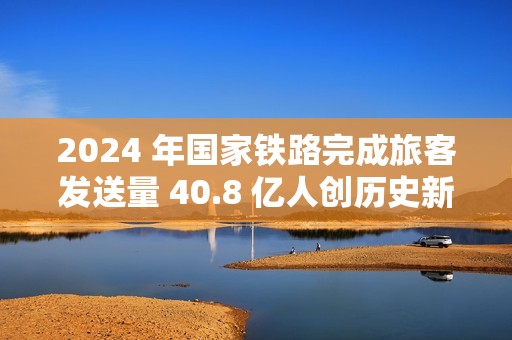 2024 年国家铁路完成旅客发送量 40.8 亿人创历史新高，同比增长 10.8%