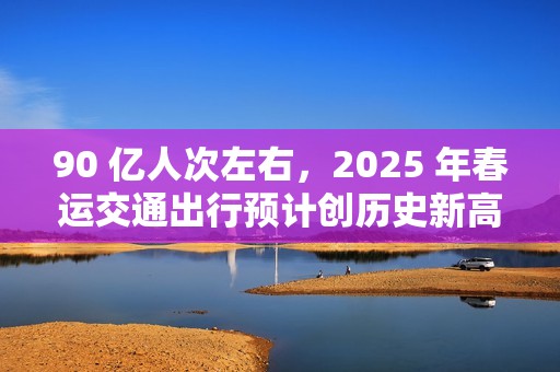 90 亿人次左右，2025 年春运交通出行预计创历史新高