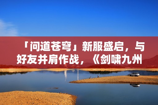 「问道苍穹」新服盛启，与好友并肩作战，《剑啸九州》等你来战！