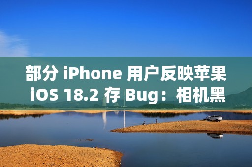 部分 iPhone 用户反映苹果 iOS 18.2 存 Bug：相机黑屏、手电筒延迟