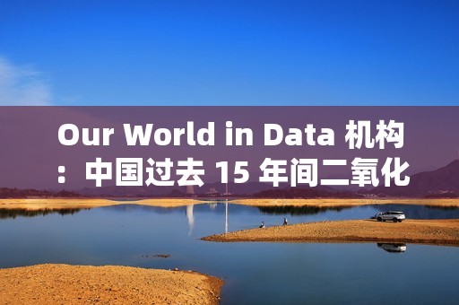 Our World in Data 机构：中国过去 15 年间二氧化硫排放量减少三分之二以上