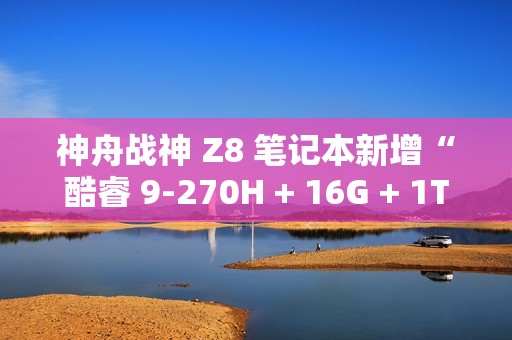神舟战神 Z8 笔记本新增“酷睿 9-270H + 16G + 1T + RTX4060”版本，售 7999 元