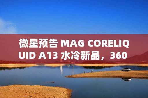 微星预告 MAG CORELIQUID A13 水冷新品，360 款预计 4XX 元