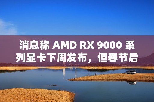 消息称 AMD RX 9000 系列显卡下周发布，但春节后才会陆续售卖
