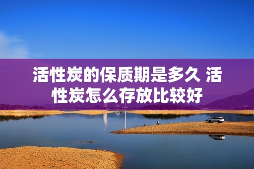 活性炭的保质期是多久 活性炭怎么存放比较好