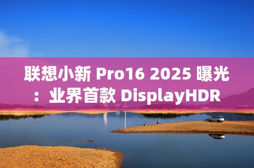 联想小新 Pro16 2025 曝光：业界首款 DisplayHDR True Black 1000 笔记本电脑