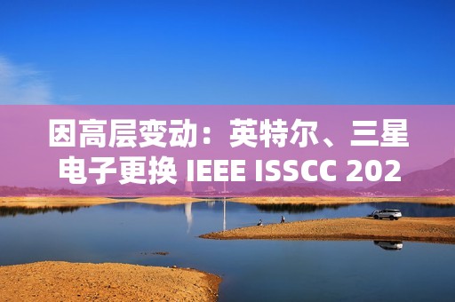 因高层变动：英特尔、三星电子更换 IEEE ISSCC 2025 全体会议演讲人