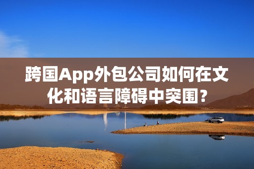跨国App外包公司如何在文化和语言障碍中突围？