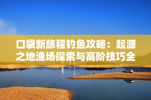 口袋新旅程钓鱼攻略：起源之地渔场探索与高阶技巧全解析
