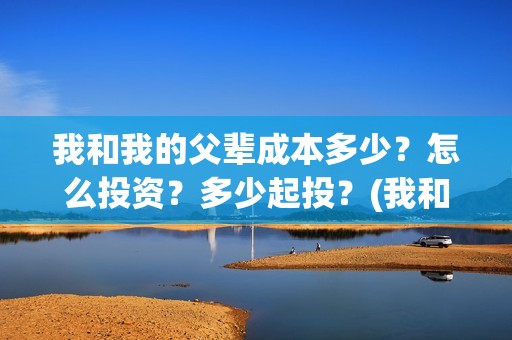 我和我的父辈成本多少？怎么投资？多少起投？(我和我的父辈成风的主要人物)