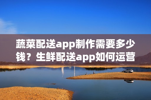 蔬菜配送app制作需要多少钱？生鲜配送app如何运营呢？