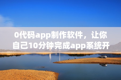0代码app制作软件，让你自己10分钟完成app系统开发