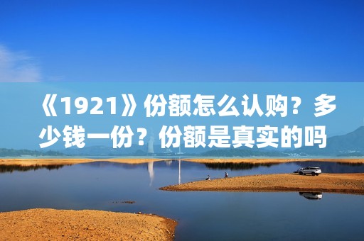 《1921》份额怎么认购？多少钱一份？份额是真实的吗？(1921可以投资吗)