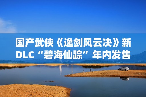 国产武侠《逸剑风云决》新DLC“碧海仙踪”年内发售