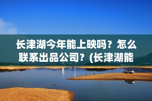 长津湖今年能上映吗？怎么联系出品公司？(长津湖能回本吗)