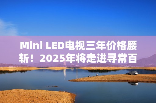 Mini LED电视三年价格腰斩！2025年将走进寻常百姓家