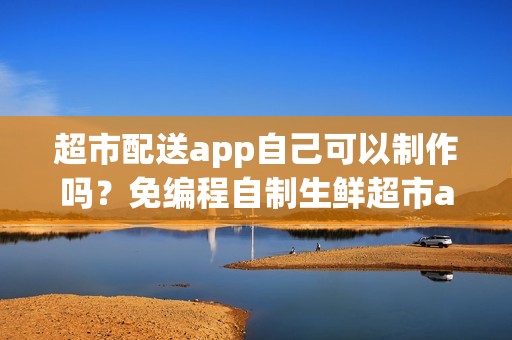 超市配送app自己可以制作吗？免编程自制生鲜超市app