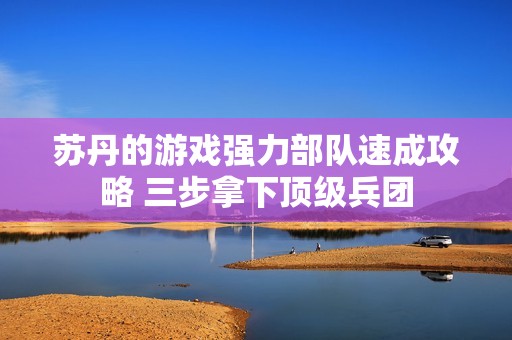 苏丹的游戏强力部队速成攻略 三步拿下顶级兵团