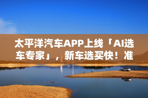 太平洋汽车APP上线「AI选车专家」，新车选买快！准！省！