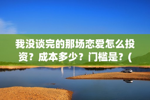 我没谈完的那场恋爱怎么投资？成本多少？门槛是？(我没谈完的那场恋爱演员表)