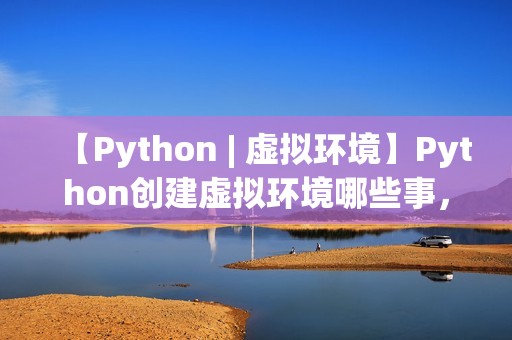 【Python | 虚拟环境】Python创建虚拟环境哪些事，一文打通脉络，确定不来看看？