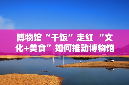 博物馆“干饭”走红 “文化+美食”如何推动博物馆创新转型？
