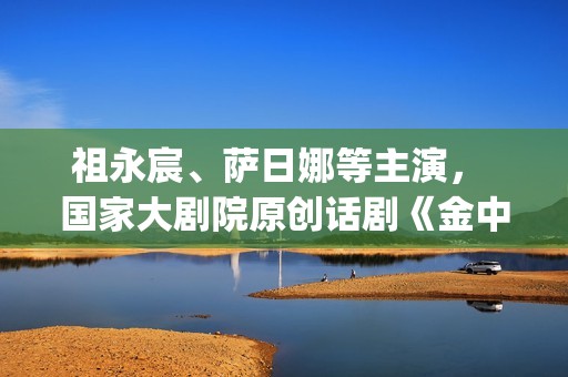 祖永宸、萨日娜等主演， 国家大剧院原创话剧《金中都》开启“北京建都三部曲”(祖永胜简介)