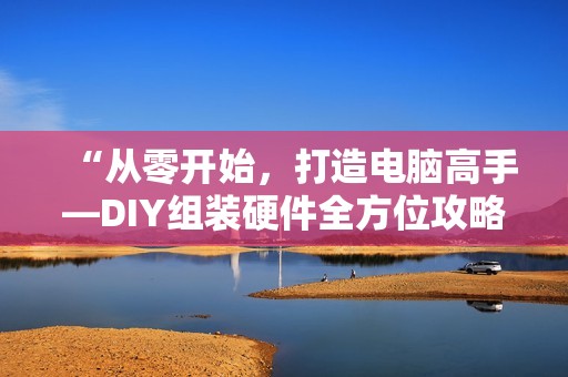 “从零开始，打造电脑高手—DIY组装硬件全方位攻略，带你从小白秒变叫兽“