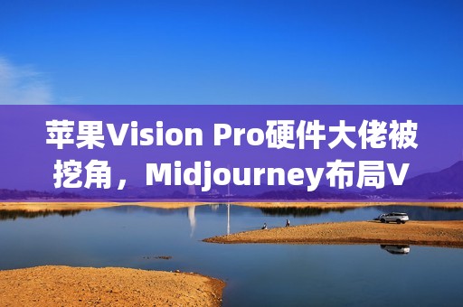 苹果Vision Pro硬件大佬被挖角，Midjourney布局VR头显？未来将发布AI生成3D世界引擎
