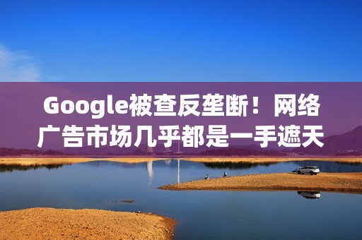 Google被查反垄断！网络广告市场几乎都是一手遮天