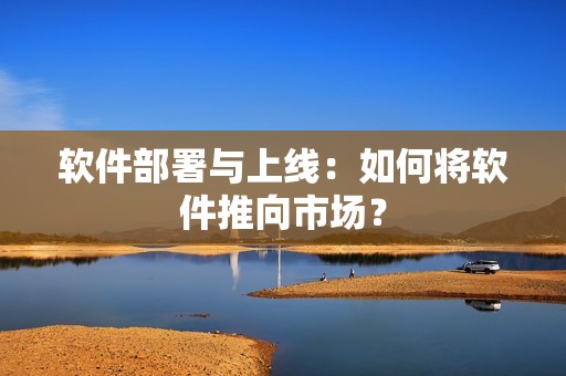 软件部署与上线：如何将软件推向市场？