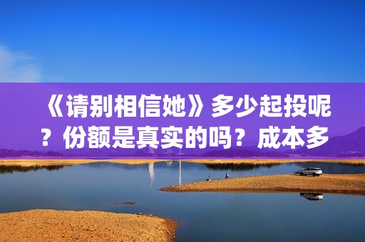 《请别相信她》多少起投呢？份额是真实的吗？成本多少的呢？(请别相信她 韩剧)