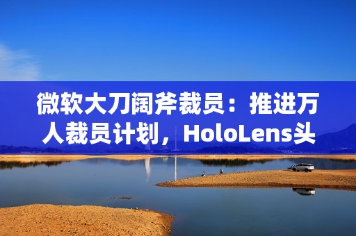 微软大刀阔斧裁员：推进万人裁员计划，HoloLens头显、元宇宙成“重灾区”