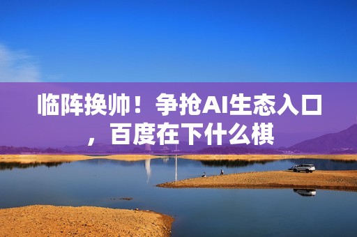 临阵换帅！争抢AI生态入口，百度在下什么棋