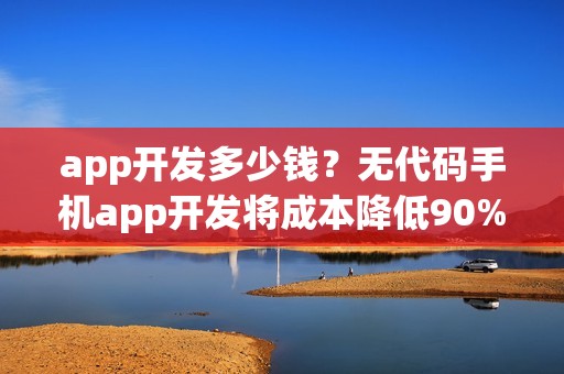 app开发多少钱？无代码手机app开发将成本降低90%