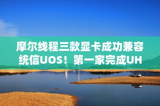 摩尔线程三款显卡成功兼容统信UOS！第一家完成UHQL认证