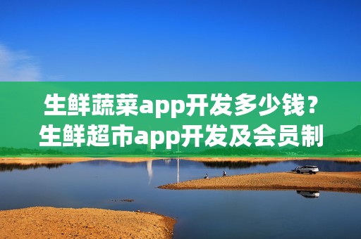 生鲜蔬菜app开发多少钱？生鲜超市app开发及会员制运营细节